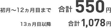 初月~12ヵ月目まで 合計550円 13ヵ月目以降 合計1,078円