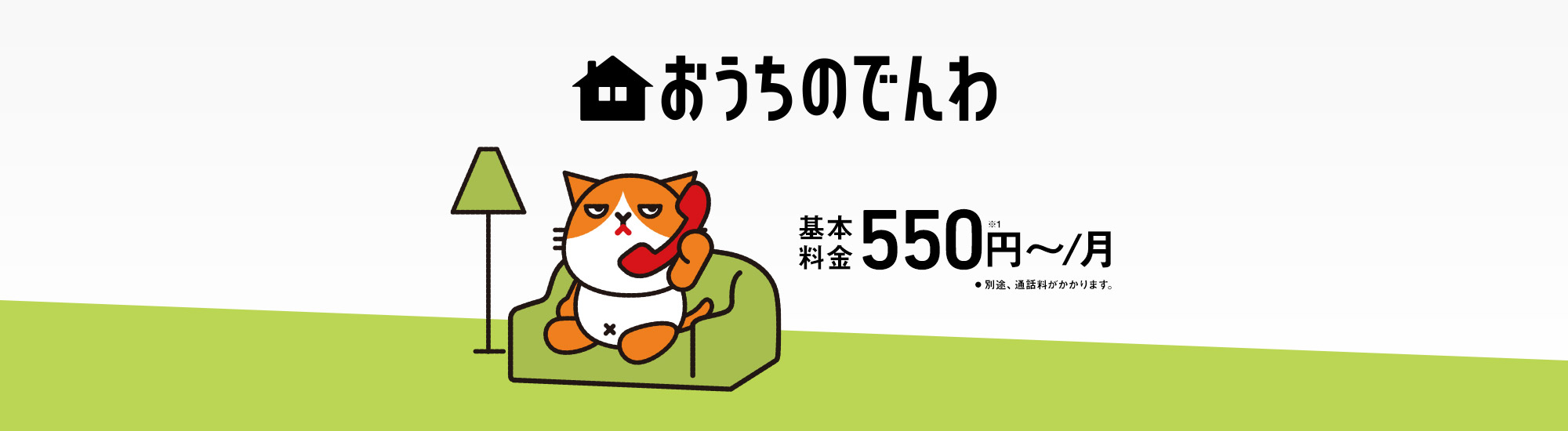 おうちのでんわ 基本料金550円~/月 ※1 別途、通話料がかかります。